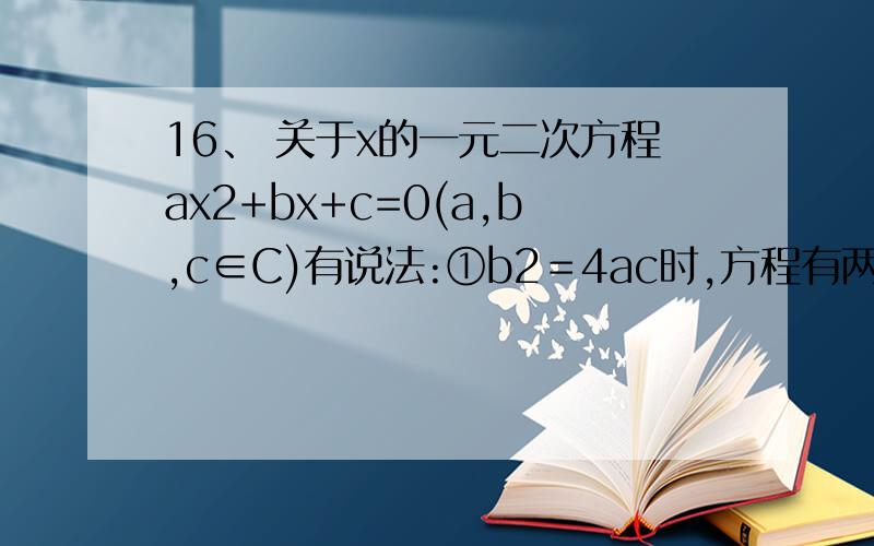 16、 关于x的一元二次方程ax2+bx+c=0(a,b,c∈C)有说法:①b2＝4ac时,方程有两个等根; ②b2-4ac