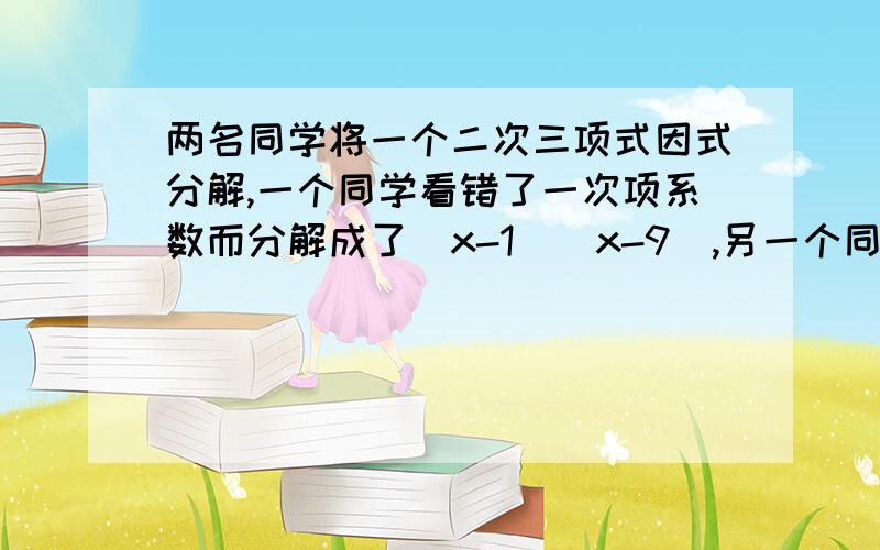 两名同学将一个二次三项式因式分解,一个同学看错了一次项系数而分解成了（x-1）（x-9）,另一个同学看错了常数项而分解为（x-2）（x-4）.你能写出原多项式那?并进行分解因式