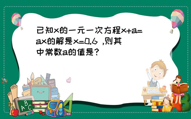 已知x的一元一次方程x+a=ax的解是x=0.6 ,则其中常数a的值是?