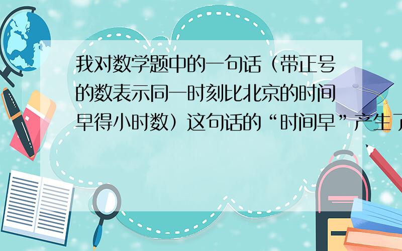 我对数学题中的一句话（带正号的数表示同一时刻比北京的时间早得小时数）这句话的“时间早”产生了疑义首先带正号的数表示同一时刻比北京的时间早的小时数那么带负号就是表示同一