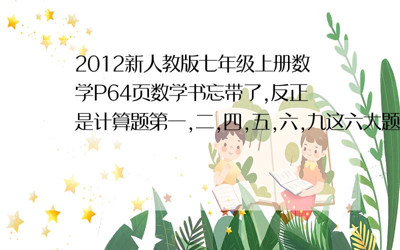 2012新人教版七年级上册数学P64页数学书忘带了,反正是计算题第一,二,四,五,六,九这六大题,p64和p65之间,除了写出计算题也要写出答案,