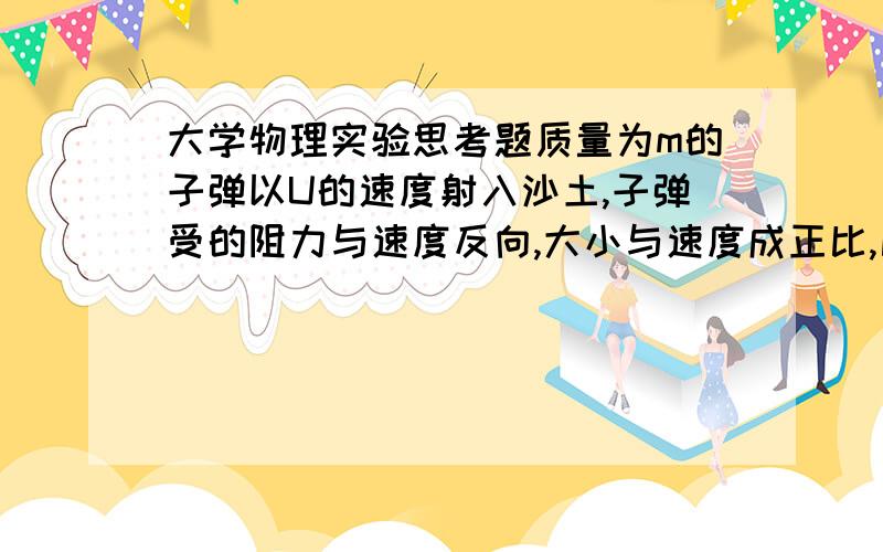 大学物理实验思考题质量为m的子弹以U的速度射入沙土,子弹受的阻力与速度反向,大小与速度成正比,比例系数为K,忽略子弹的重力,求射入速度随时间变化是函数式,和射入的深度?