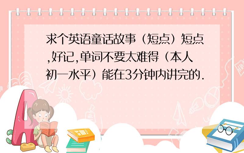 求个英语童话故事（短点）短点,好记,单词不要太难得（本人初一水平）能在3分钟内讲完的.