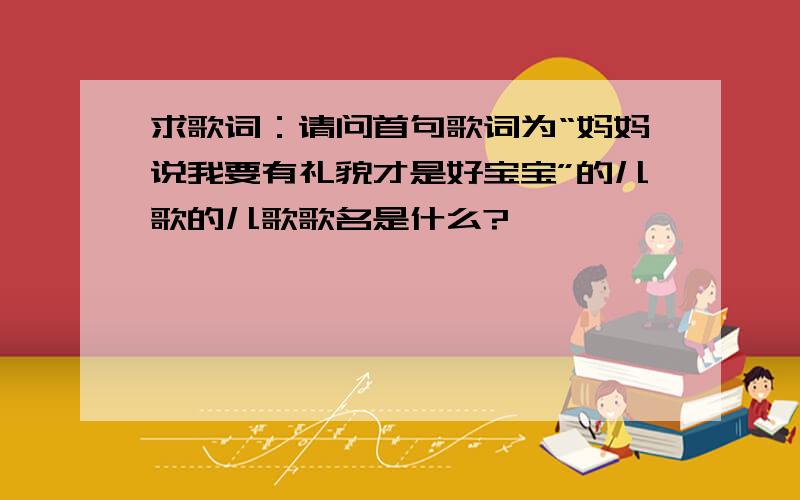 求歌词：请问首句歌词为“妈妈说我要有礼貌才是好宝宝”的儿歌的儿歌歌名是什么?