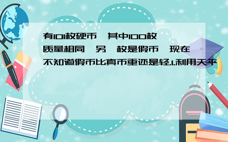 有101枚硬币,其中100枚质量相同,另一枚是假币,现在不知道假币比真币重还是轻.1.利用天平,至有101枚硬币,其中100枚质量相同,另一枚是假币,现在不知道假币比真币重还是轻.1.利用天平,至少称