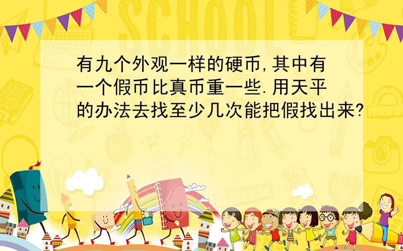 有九个外观一样的硬币,其中有一个假币比真币重一些.用天平的办法去找至少几次能把假找出来?