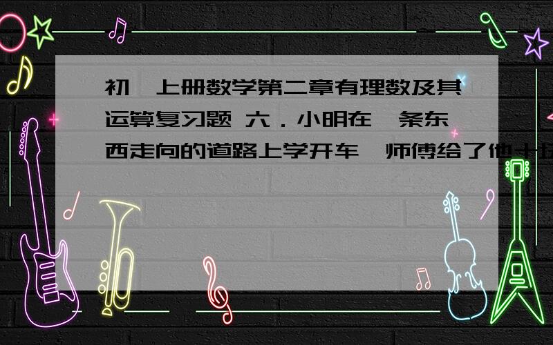 初一上册数学第二章有理数及其运算复习题 六．小明在一条东西走向的道路上学开车,师傅给了他十块牌子,规定向东为正,向西为负,让他按下列顺序走完牌上标注的里程（单位：千米）：＋15