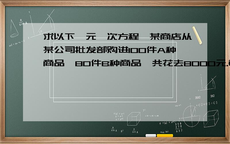 求以下一元一次方程,某商店从某公司批发部购进100件A种商品,80件B种商品,共花去8000元.每件A种商品比B种商品的进价少10元.1.试求A、B两种商品的进价2.商店零售时,每件A种商品盈利30％,这样全