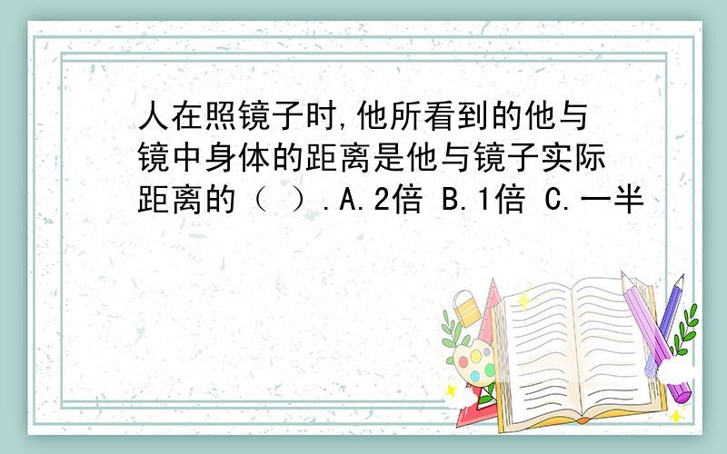 人在照镜子时,他所看到的他与镜中身体的距离是他与镜子实际距离的（ ）.A.2倍 B.1倍 C.一半