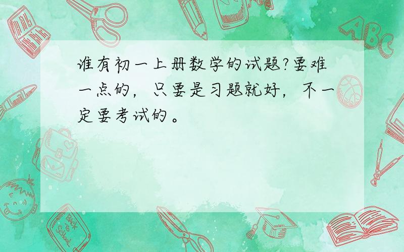 谁有初一上册数学的试题?要难一点的，只要是习题就好，不一定要考试的。