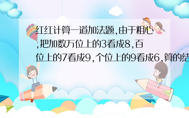 红红计算一道加法题,由于粗心,把加数万位上的3看成8,百位上的7看成9,个位上的9看成6,算的结果为94040 帮助她纠正错误,算出正确的结果