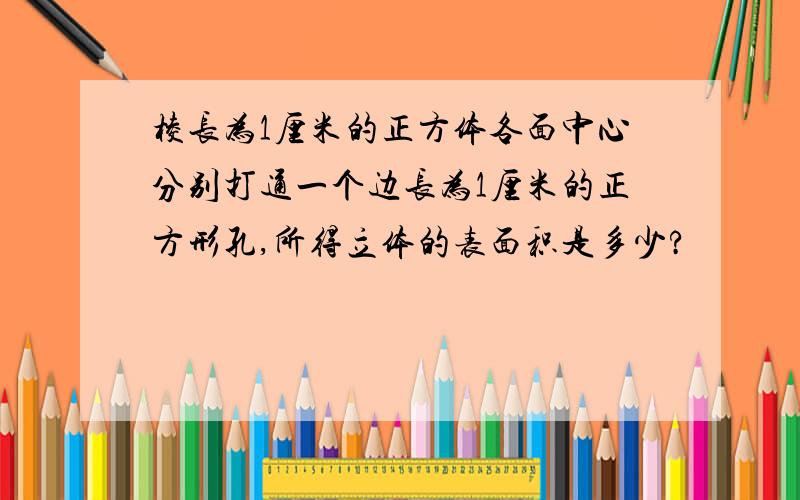 棱长为1厘米的正方体各面中心分别打通一个边长为1厘米的正方形孔,所得立体的表面积是多少?