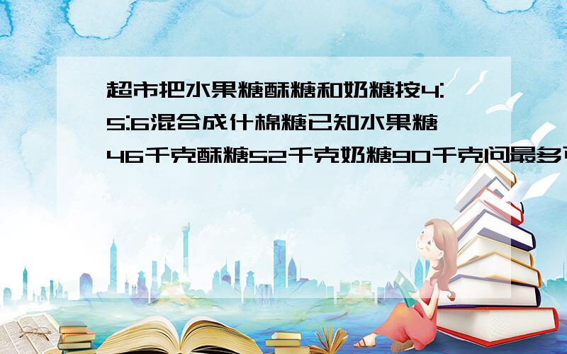 超市把水果糖酥糖和奶糖按4:5:6混合成什棉糖已知水果糖46千克酥糖52千克奶糖90千克问最多可配制这样的什棉