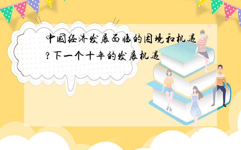 中国经济发展面临的困境和机遇?下一个十年的发展机遇