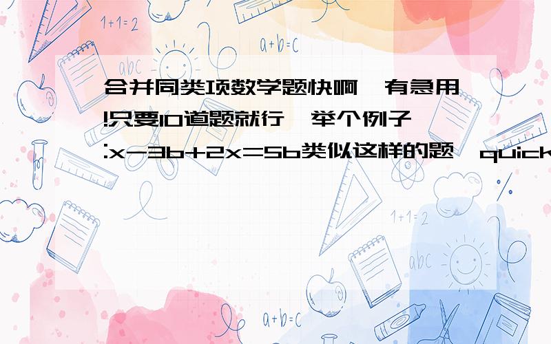 合并同类项数学题快啊,有急用!只要10道题就行,举个例子:x-3b+2x=5b类似这样的题,quickly!跪求~