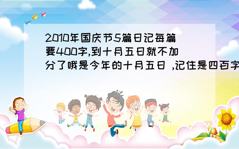 2010年国庆节5篇日记每篇要400字,到十月五日就不加分了哦是今年的十月五日 ,记住是四百字