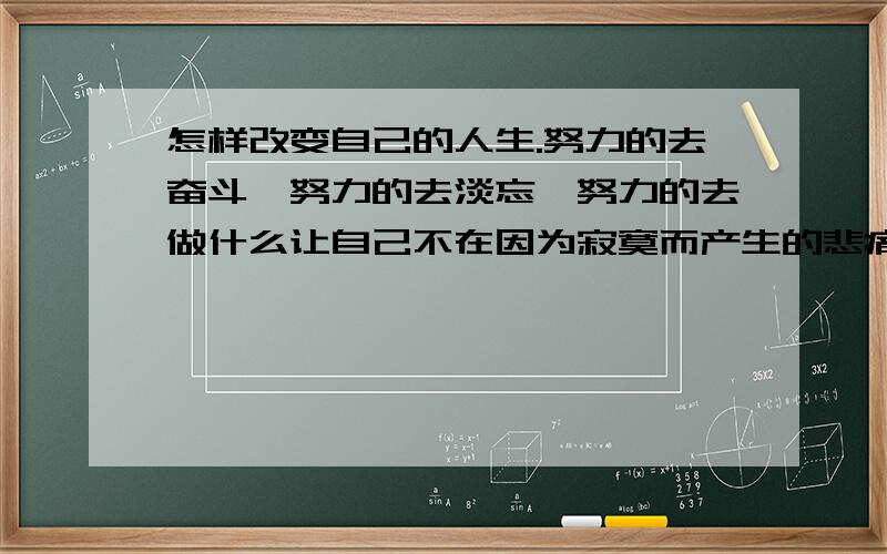 怎样改变自己的人生.努力的去奋斗,努力的去淡忘,努力的去做什么让自己不在因为寂寞而产生的悲痛和哀伤.然而,一切却是无法改变.