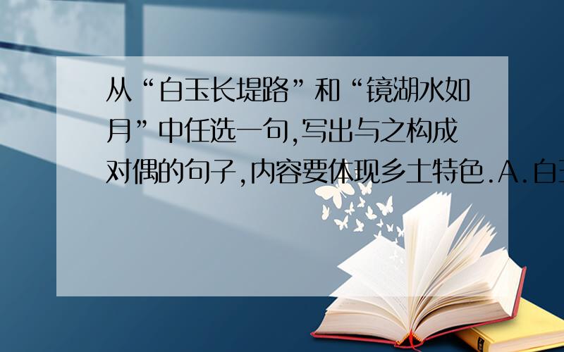 从“白玉长堤路”和“镜湖水如月”中任选一句,写出与之构成对偶的句子,内容要体现乡土特色.A.白玉长堤路,___________________________B.镜湖水如月,___________________________