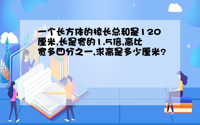 一个长方体的棱长总和是120厘米,长是宽的1.5倍,高比宽多四分之一,求高是多少厘米?