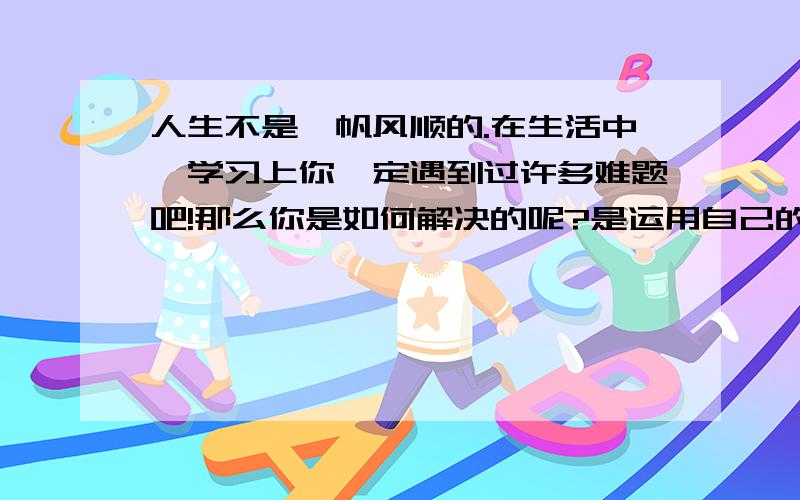 人生不是一帆风顺的.在生活中、学习上你一定遇到过许多难题吧!那么你是如何解决的呢?是运用自己的聪明智,还是在别的帮助下解决的?请选择你印象最深的一件是,把他写出来吧!这样的作文