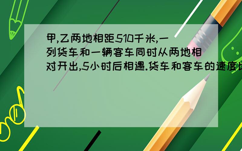 甲,乙两地相距510千米,一列货车和一辆客车同时从两地相对开出,5小时后相遇.货车和客车的速度比是8比9,货车和客车的速度各是多少