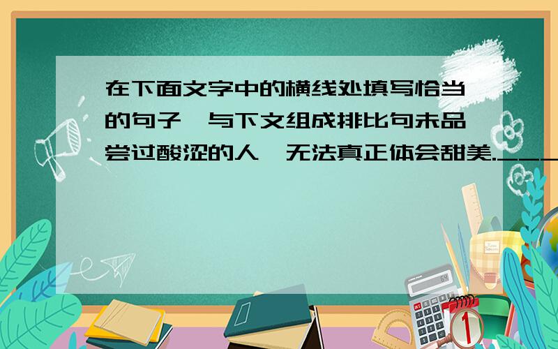 在下面文字中的横线处填写恰当的句子,与下文组成排比句未品尝过酸涩的人,无法真正体会甜美.______________,_____________；___________,____________；拒绝艰苦创新的人,永远不能体会发明的快乐.总之,