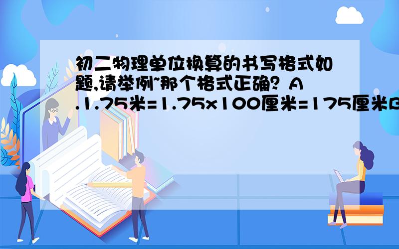 初二物理单位换算的书写格式如题,请举例~那个格式正确？A.1.75米=1.75x100厘米=175厘米B.1.75米=1.75米x100=175厘米