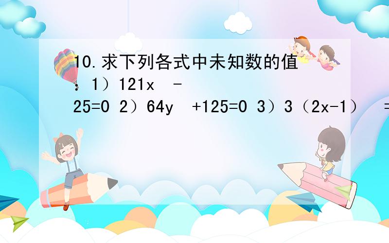 10.求下列各式中未知数的值：1）121x²-25=0 2）64y³+125=0 3）3（2x-1）²=243（PS：可以先用一张纸把过程写在上面,