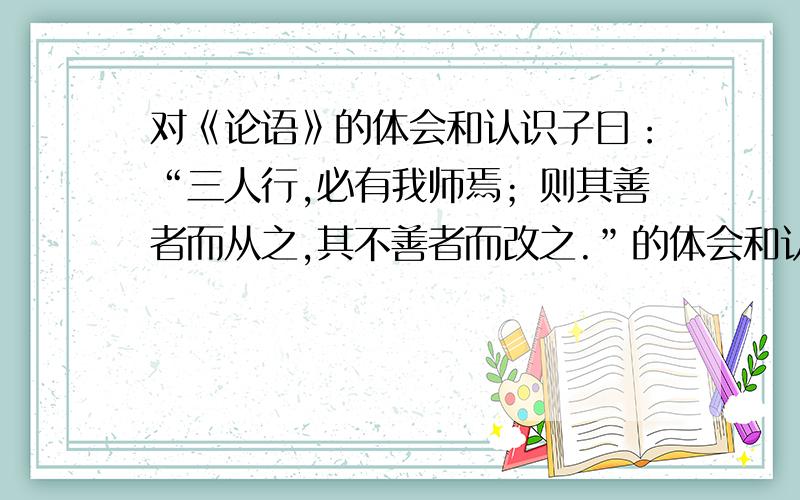 对《论语》的体会和认识子曰：“三人行,必有我师焉；则其善者而从之,其不善者而改之.”的体会和认识要结合自己的经历来谈