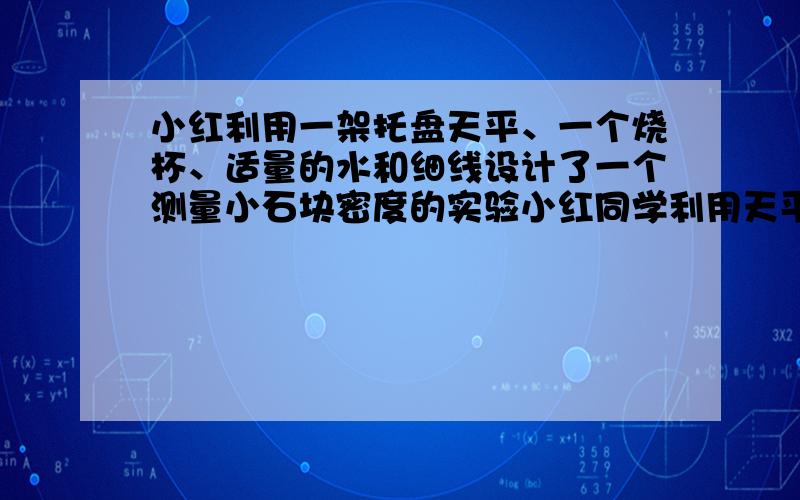 小红利用一架托盘天平、一个烧杯、适量的水和细线设计了一个测量小石块密度的实验小红同学利用天平、烧杯、细线和水测量一块小金属块的密度,小红的实验步骤没有写完整,请你帮助小