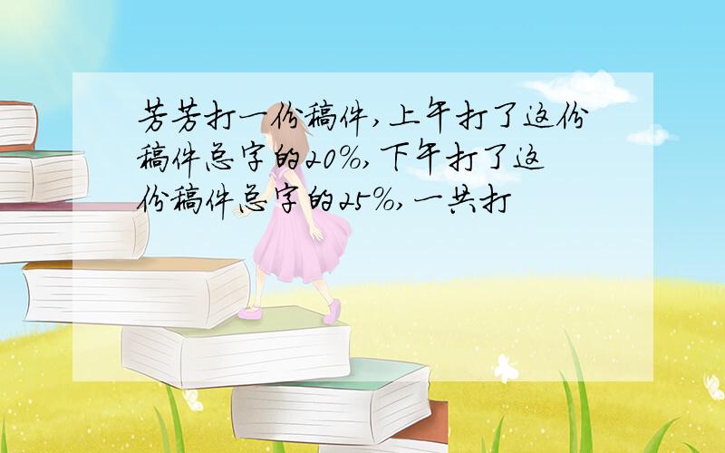 芳芳打一份稿件,上午打了这份稿件总字的20%,下午打了这份稿件总字的25%,一共打