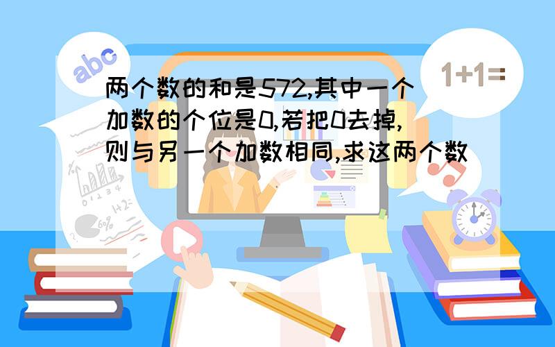 两个数的和是572,其中一个加数的个位是0,若把0去掉,则与另一个加数相同,求这两个数