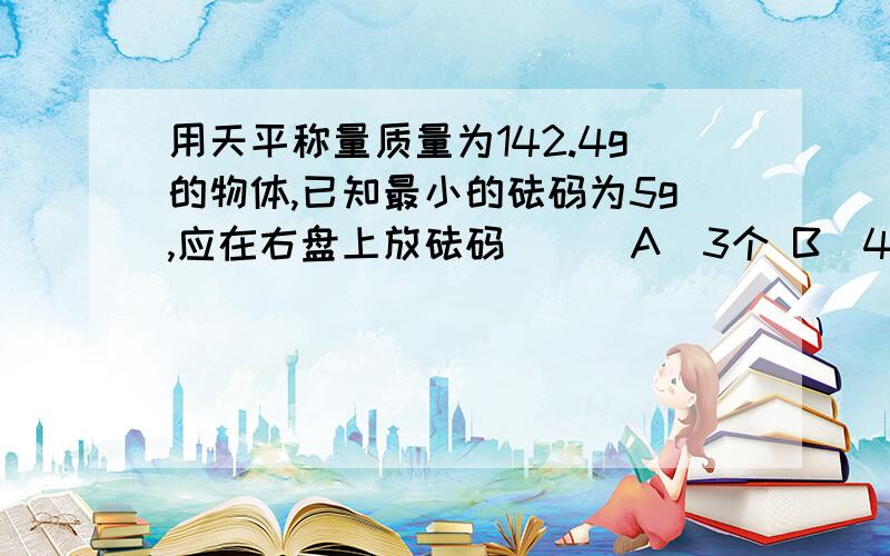用天平称量质量为142.4g的物体,已知最小的砝码为5g,应在右盘上放砝码（ ） A．3个 B．4个 C．5个 D．6个 可是我觉得3个就好了,