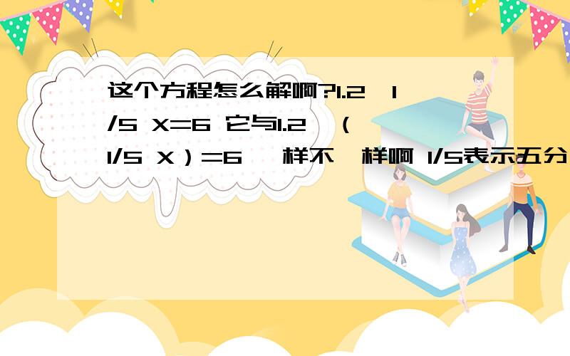 这个方程怎么解啊?1.2÷1/5 X=6 它与1.2÷（1/5 X）=6 一样不一样啊 1/5表示五分之一,X表示未知数老师们的答案也不尽相同，答案在X=1和X=36之间；1/5 乘X和X乘1/5 都可以用1/5 X来表示啊。是不是题出