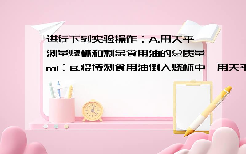 进行下列实验操作：A.用天平测量烧杯和剩余食用油的总质量m1；B.将待测食用油倒入烧杯中,用天平测出烧杯和食用油的总质量m2；C.将烧杯中食用油的一部分倒入量筒,测出这部分食用油的体