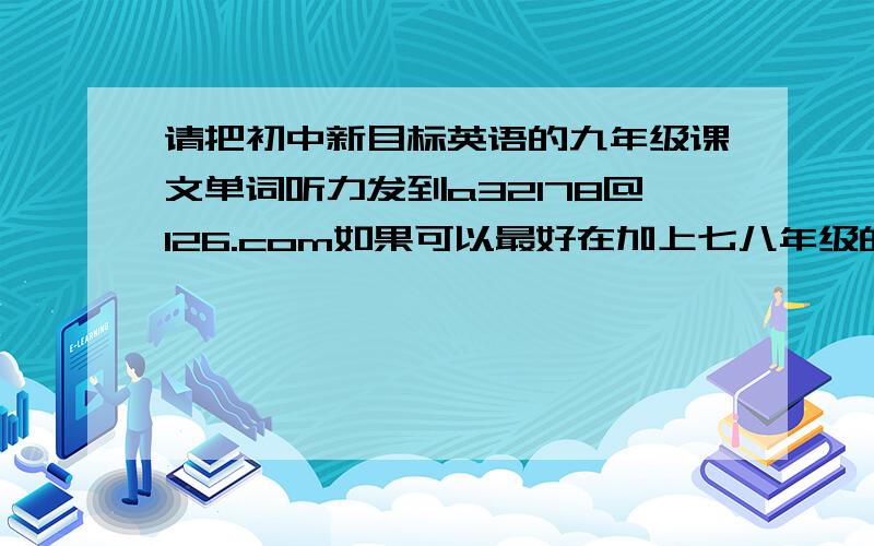 请把初中新目标英语的九年级课文单词听力发到a32178@126.com如果可以最好在加上七八年级的,谢谢