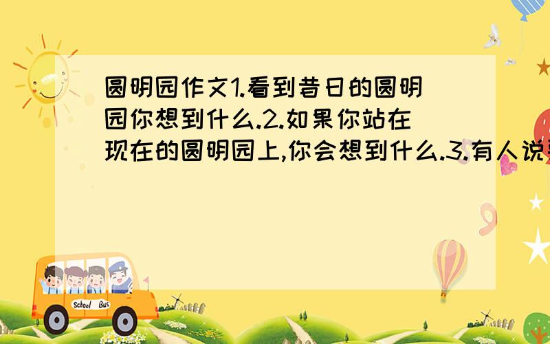 圆明园作文1.看到昔日的圆明园你想到什么.2.如果你站在现在的圆明园上,你会想到什么.3.有人说要把圆明园复原,你对此有什么看法（不同意）.三点融合在一起,完成一篇作文在当天回答加分