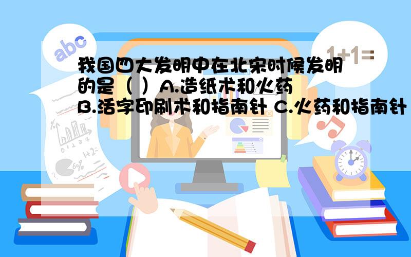 我国四大发明中在北宋时候发明的是（ ）A.造纸术和火药 B.活字印刷术和指南针 C.火药和指南针 D.指南针和造纸