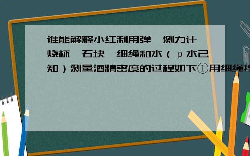 谁能解释小红利用弹簧测力计、烧杯、石块、细绳和水（ρ水已知）测量酒精密度的过程如下①用细绳拴住石块,并用弹簧测力计测出石块重为G；②将石块浸没在水中,并记录弹簧测力计的读