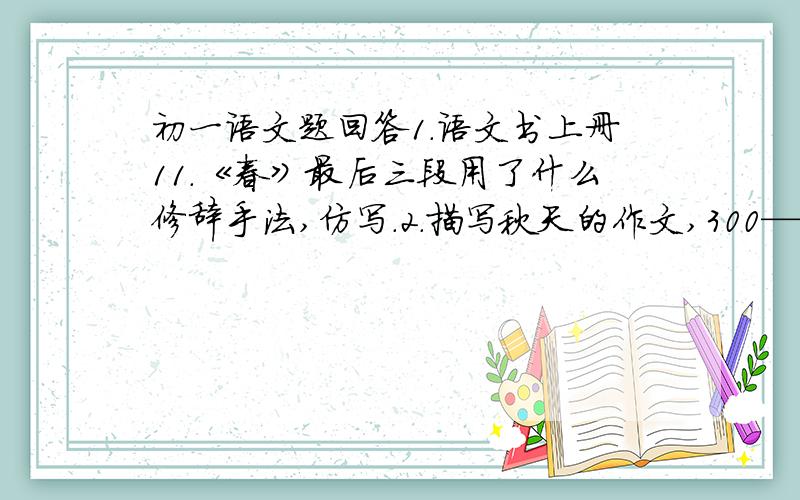 初一语文题回答1.语文书上册11.《春》最后三段用了什么修辞手法,仿写.2.描写秋天的作文,300——400字之间