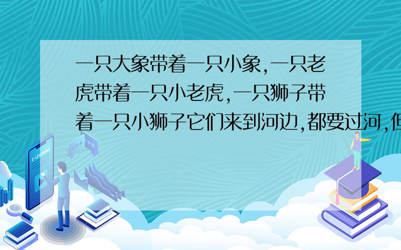 一只大象带着一只小象,一只老虎带着一只小老虎,一只狮子带着一只小狮子它们来到河边,都要过河,但是有一条船,一次只能运2只动物而且小动物不能离开自己的妈妈,负责就会被别的大动物吃