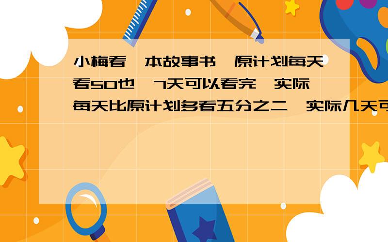 小梅看一本故事书,原计划每天看50也,7天可以看完,实际每天比原计划多看五分之二,实际几天可以看完?问