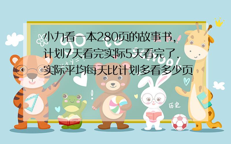 小力看一本280页的故事书,计划7天看完实际5天看完了.实际平均每天比计划多看多少页