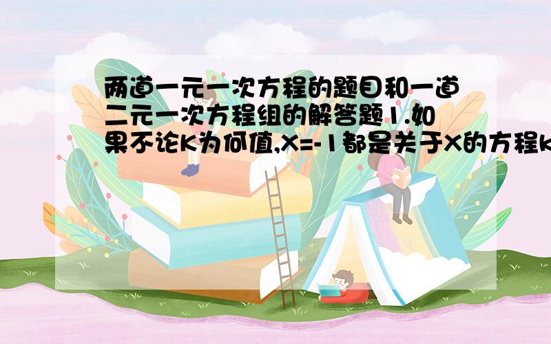 两道一元一次方程的题目和一道二元一次方程组的解答题1.如果不论K为何值,X=-1都是关于X的方程kx+a/2=-x-bk/3的解,求ab的值．2．一个六位数,如果它的前三位数与后三位数的数字完全相同,顺序