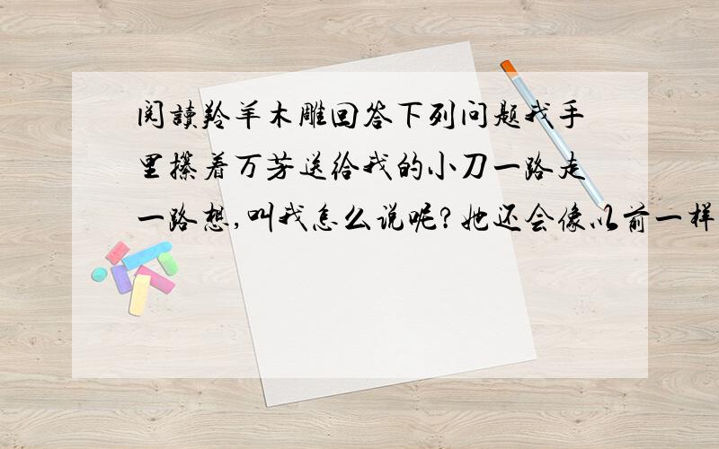 阅读羚羊木雕回答下列问题我手里攥着万芳送给我的小刀一路走一路想,叫我怎么说呢?她还会像以前一样和我要好么?一定不会了.我轻轻地敲了敲门.门开了,万芳伸出头来,一把拉了我进去.“