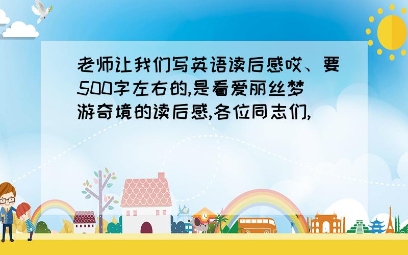 老师让我们写英语读后感哎、要500字左右的,是看爱丽丝梦游奇境的读后感,各位同志们,