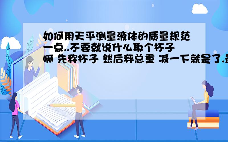 如何用天平测量液体的质量规范一点..不要就说什么取个杯子啊 先称杯子 然后秤总重 减一下就是了.最好是一步一步的那种!