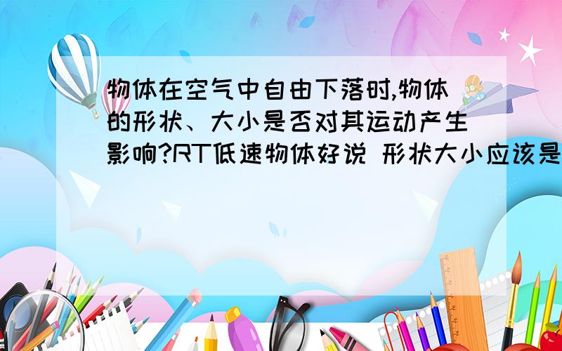 物体在空气中自由下落时,物体的形状、大小是否对其运动产生影响?RT低速物体好说 形状大小应该是无关的 看密度 主要说高速物体 形状大小对运动有影响吗?举例说明 并说明原因另外：如果