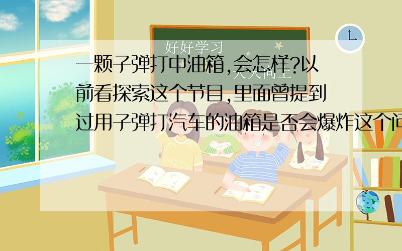 一颗子弹打中油箱,会怎样?以前看探索这个节目,里面曾提到过用子弹打汽车的油箱是否会爆炸这个问题,他当时用的是两把狙击步枪,在几百米外开枪,所有子弹都打中了油箱（油箱是有油的）,