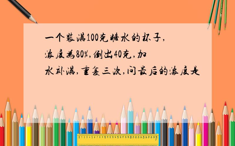 一个装满100克糖水的杯子,浓度为80%,倒出40克,加水补满,重复三次,问最后的浓度是